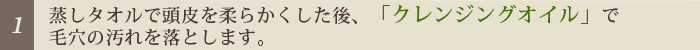 [1]蒸しタオルで頭皮を柔らかくした後「クレンジングオイル」で毛穴の汚れを落とします。